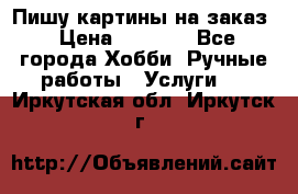 Пишу картины на заказ › Цена ­ 6 000 - Все города Хобби. Ручные работы » Услуги   . Иркутская обл.,Иркутск г.